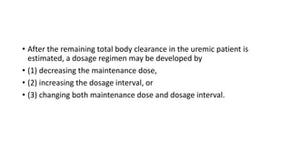 • After the remaining total body clearance in the uremic patient is
estimated, a dosage regimen may be developed by
• (1) decreasing the maintenance dose,
• (2) increasing the dosage interval, or
• (3) changing both maintenance dose and dosage interval.
 