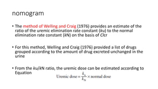 nomogram
• The method of Welling and Craig (1976) provides an estimate of the
ratio of the uremic elimination rate constant (ku) to the normal
elimination rate constant (kN) on the basis of Clcr
• For this method, Welling and Craig (1976) provided a list of drugs
grouped according to the amount of drug excreted unchanged in the
urine
• From the ku/kN ratio, the uremic dose can be estimated according to
Equation
 