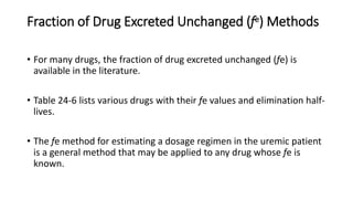 Fraction of Drug Excreted Unchanged (fe) Methods
• For many drugs, the fraction of drug excreted unchanged (fe) is
available in the literature.
• Table 24-6 lists various drugs with their fe values and elimination half-
lives.
• The fe method for estimating a dosage regimen in the uremic patient
is a general method that may be applied to any drug whose fe is
known.
 