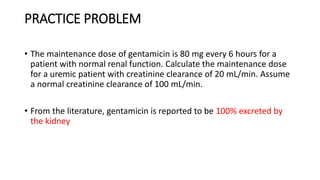 PRACTICE PROBLEM
• The maintenance dose of gentamicin is 80 mg every 6 hours for a
patient with normal renal function. Calculate the maintenance dose
for a uremic patient with creatinine clearance of 20 mL/min. Assume
a normal creatinine clearance of 100 mL/min.
• From the literature, gentamicin is reported to be 100% excreted by
the kidney
 