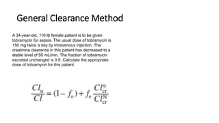 General Clearance Method
A 34-year-old, 110-lb female patient is to be given
tobramycin for sepsis. The usual dose of tobramycin is
150 mg twice a day by intravenous injection. The
creatinine clearance in this patient has decreased to a
stable level of 50 mL/min. The fraction of tobramycin
excreted unchanged is 0.9. Calculate the appropriate
dose of tobramycin for this patient.
 
