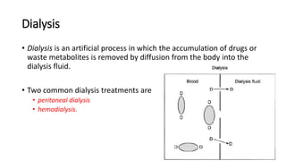 Dialysis
• Dialysis is an artificial process in which the accumulation of drugs or
waste metabolites is removed by diffusion from the body into the
dialysis fluid.
• Two common dialysis treatments are
• peritoneal dialysis
• hemodialysis.
 