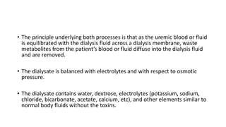 • The principle underlying both processes is that as the uremic blood or fluid
is equilibrated with the dialysis fluid across a dialysis membrane, waste
metabolites from the patient’s blood or fluid diffuse into the dialysis fluid
and are removed.
• The dialysate is balanced with electrolytes and with respect to osmotic
pressure.
• The dialysate contains water, dextrose, electrolytes (potassium, sodium,
chloride, bicarbonate, acetate, calcium, etc), and other elements similar to
normal body fluids without the toxins.
 