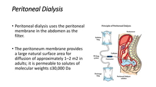 Peritoneal Dialysis
• Peritoneal dialysis uses the peritoneal
membrane in the abdomen as the
filter.
• The peritoneum membrane provides
a large natural surface area for
diffusion of approximately 1–2 m2 in
adults; it is permeable to solutes of
molecular weights ≤30,000 Da
 
