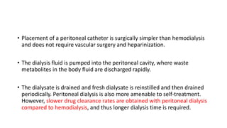 • Placement of a peritoneal catheter is surgically simpler than hemodialysis
and does not require vascular surgery and heparinization.
• The dialysis fluid is pumped into the peritoneal cavity, where waste
metabolites in the body fluid are discharged rapidly.
• The dialysate is drained and fresh dialysate is reinstilled and then drained
periodically. Peritoneal dialysis is also more amenable to self-treatment.
However, slower drug clearance rates are obtained with peritoneal dialysis
compared to hemodialysis, and thus longer dialysis time is required.
 