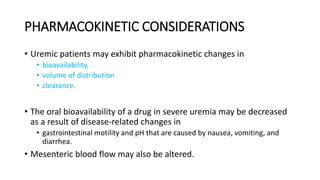 PHARMACOKINETIC CONSIDERATIONS
• Uremic patients may exhibit pharmacokinetic changes in
• bioavailability,
• volume of distribution
• clearance.
• The oral bioavailability of a drug in severe uremia may be decreased
as a result of disease-related changes in
• gastrointestinal motility and pH that are caused by nausea, vomiting, and
diarrhea.
• Mesenteric blood flow may also be altered.
 
