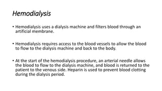 Hemodialysis
• Hemodialysis uses a dialysis machine and filters blood through an
artificial membrane.
• Hemodialysis requires access to the blood vessels to allow the blood
to flow to the dialysis machine and back to the body.
• At the start of the hemodialysis procedure, an arterial needle allows
the blood to flow to the dialysis machine, and blood is returned to the
patient to the venous side. Heparin is used to prevent blood clotting
during the dialysis period.
 