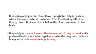 • During hemodialysis, the blood flows through the dialysis machine,
where the waste material is removed from the blood by diffusion
through an artificial membrane before the blood is returned to the
body.
• Hemodialysis is a much more effective method of drug removal and is
preferred in situations when rapid removal of the drug from the body
is important, as in overdose or poisoning.
 