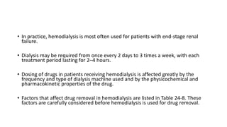 • In practice, hemodialysis is most often used for patients with end-stage renal
failure.
• Dialysis may be required from once every 2 days to 3 times a week, with each
treatment period lasting for 2–4 hours.
• Dosing of drugs in patients receiving hemodialysis is affected greatly by the
frequency and type of dialysis machine used and by the physicochemical and
pharmacokinetic properties of the drug.
• Factors that affect drug removal in hemodialysis are listed in Table 24-8. These
factors are carefully considered before hemodialysis is used for drug removal.
 