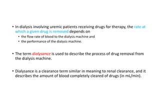 • In dialysis involving uremic patients receiving drugs for therapy, the rate at
which a given drug is removed depends on
• the flow rate of blood to the dialysis machine and
• the performance of the dialysis machine.
• The term dialysance is used to describe the process of drug removal from
the dialysis machine.
• Dialysance is a clearance term similar in meaning to renal clearance, and it
describes the amount of blood completely cleared of drugs (in mL/min).
 