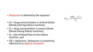 • Dialysance is defined by the equation
• Ca = drug concentrations in arterial blood
(blood entering kidney machine),
• Cv = drug concentration in venous blood
(blood leaving kidney machine),
• Q = rate of blood flow to the kidney
machine, and
• ClD = dialysance. Dialysance is sometimes
referred to as dialysis clearance.
 