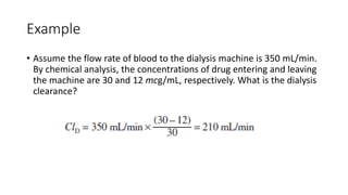 Example
• Assume the flow rate of blood to the dialysis machine is 350 mL/min.
By chemical analysis, the concentrations of drug entering and leaving
the machine are 30 and 12 mcg/mL, respectively. What is the dialysis
clearance?
 