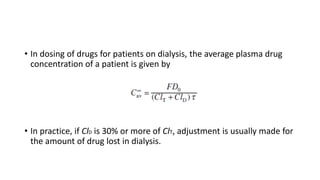 • In dosing of drugs for patients on dialysis, the average plasma drug
concentration of a patient is given by
• In practice, if ClD is 30% or more of ClT, adjustment is usually made for
the amount of drug lost in dialysis.
 