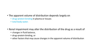 • The apparent volume of distribution depends largely on
• drug–protein binding in plasma or tissues
• total body water.
• Renal impairment may alter the distribution of the drug as a result of
• changes in fluid balance,
• drug–protein binding, or
• other factors that may cause changes in the apparent volume of distribution
 