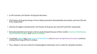 • as VD increases, the fraction of drug lost decreases.
• The fraction of drug lost during a 4-hour dialysis period for phenobarbital and salicylic acid was 0.30 and
0.50, respectively,
• whereas for digoxin and phenytoin, the fraction of drug lost was only 0.07 and 0.04, respectively.
• Both phenobarbital and salicylic acid are easily dialyzed because of their smaller volumes of distribution,
small molecular weights, and aqueous solubility.
• In contrast, digoxin has a large volume of distribution and phenytoin is highly bound to plasma proteins,
making these drugs difficult to dialyze.
• Thus, dialysis is not very useful for treating digoxin intoxication, but is useful for salicylate overdose.
 