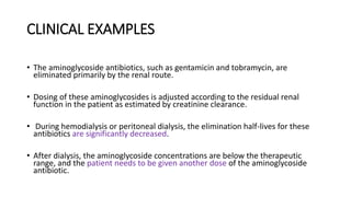 CLINICAL EXAMPLES
• The aminoglycoside antibiotics, such as gentamicin and tobramycin, are
eliminated primarily by the renal route.
• Dosing of these aminoglycosides is adjusted according to the residual renal
function in the patient as estimated by creatinine clearance.
• During hemodialysis or peritoneal dialysis, the elimination half-lives for these
antibiotics are significantly decreased.
• After dialysis, the aminoglycoside concentrations are below the therapeutic
range, and the patient needs to be given another dose of the aminoglycoside
antibiotic.
 