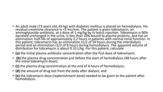 • An adult male (73 years old, 65 kg) with diabetes mellitus is placed on hemodialysis. His
residual creatinine clearance is <5 mL/min. The patient is given tobramycin, an
aminoglycoside antibiotic, at a dose of 1 mg/kg by IV bolus injection. Tobramycin is 90%
excreted unchanged in the urine, is less than 10% bound to plasma proteins, and has an
elimination half-life of approximately 2.2 hours in patients with normal renal function. In
this patient, tobramycin has an elimination t1/2 of 50 hours during the interdialysis
period and an elimination t1/2 of 8 hours during hemodialysis. The apparent volume of
distribution for tobramycin is about 0.33 L/kg. For this patient, calculate
• (a) the initial plasma antibiotic concentration after the first dose of tobramycin;
• (b) the plasma drug concentration just before the start of hemodialysis (48 hours after
the initial tobramycin dose);
• (c) the plasma drug concentration at the end of 4 hours of hemodialysis;
• (d) the amount of drug lost from the body after dialysis; and
• (e) the tobramycin dose (replenishment dose) needed to be given to the patient after
hemodialysis.
 