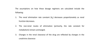 The assumptions on how these dosage regimens are calculated include the
following:
1. The renal elimination rate constant (kR) decreases proportionately as renal
function decreases.
2. The non-renal routes of elimination (primarily, the rate constant for
metabolism) remain unchanged.
3. Changes in the renal clearance of the drug are reflected by changes in the
creatinine clearance
 