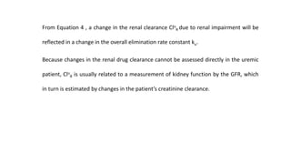From Equation 4 , a change in the renal clearance Clu
R due to renal impairment will be
reflected in a change in the overall elimination rate constant ku.
Because changes in the renal drug clearance cannot be assessed directly in the uremic
patient, Clu
R is usually related to a measurement of kidney function by the GFR, which
in turn is estimated by changes in the patient’s creatinine clearance.
 