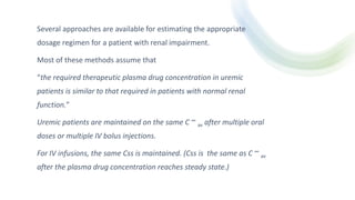 Several approaches are available for estimating the appropriate
dosage regimen for a patient with renal impairment.
Most of these methods assume that
“the required therapeutic plasma drug concentration in uremic
patients is similar to that required in patients with normal renal
function.”
Uremic patients are maintained on the same C ∞
av after multiple oral
doses or multiple IV bolus injections.
For IV infusions, the same Css is maintained. (Css is the same as C ∞
av
after the plasma drug concentration reaches steady state.)
 