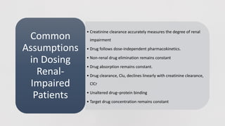 • Creatinine clearance accurately measures the degree of renal
impairment
• Drug follows dose-independent pharmacokinetics.
• Non-renal drug elimination remains constant
• Drug absorption remains constant.
• Drug clearance, Clu, declines linearly with creatinine clearance,
ClCr
• Unaltered drug–protein binding
• Target drug concentration remains constant
Common
Assumptions
in Dosing
Renal-
Impaired
Patients
 