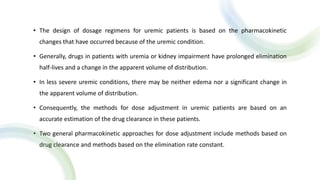 • The design of dosage regimens for uremic patients is based on the pharmacokinetic
changes that have occurred because of the uremic condition.
• Generally, drugs in patients with uremia or kidney impairment have prolonged elimination
half-lives and a change in the apparent volume of distribution.
• In less severe uremic conditions, there may be neither edema nor a significant change in
the apparent volume of distribution.
• Consequently, the methods for dose adjustment in uremic patients are based on an
accurate estimation of the drug clearance in these patients.
• Two general pharmacokinetic approaches for dose adjustment include methods based on
drug clearance and methods based on the elimination rate constant.
 