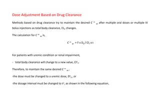 Dose Adjustment Based on Drug Clearance
Methods based on drug clearance try to maintain the desired C ∞
av after multiple oral doses or multiple IV
bolus injections as total body clearance, ClT, changes.
The calculation for C ∞
av is,
C ∞
av = F x D0 / ClT x τ
For patients with uremic condition or renal impairment,
- total body clearance will change to a new value, Clu
T.
Therefore, to maintain the same desired C ∞
av ,
-the dose must be changed to a uremic dose, Du
0 , or
-the dosage interval must be changed to τu, as shown in the following equation,
 