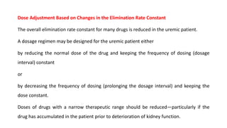 Dose Adjustment Based on Changes in the Elimination Rate Constant
The overall elimination rate constant for many drugs is reduced in the uremic patient.
A dosage regimen may be designed for the uremic patient either
by reducing the normal dose of the drug and keeping the frequency of dosing (dosage
interval) constant
or
by decreasing the frequency of dosing (prolonging the dosage interval) and keeping the
dose constant.
Doses of drugs with a narrow therapeutic range should be reduced—particularly if the
drug has accumulated in the patient prior to deterioration of kidney function.
 