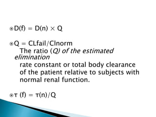 D(f) = D(n) × Q
Q = CLfail/Clnorm
The ratio (Q) of the estimated
elimination
rate constant or total body clearance
of the patient relative to subjects with
normal renal function.
τ (f) = τ(n)/Q
 
