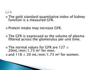  The gold standard quantitative index of kidney
function is a measured GFR.
 Protein intake may increase GFR.
 The GFR is expressed as the volume of plasma
filtered across the glomerulus per unit time.
 The normal values for GFR are 127 ±
20mL/min/1.73 m² for men.
 and 118 ± 20 mL/min/1.73 m² for women.
 