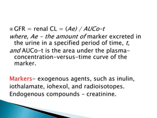  GFR = renal CL = (Ae) / AUCo–t
where, Ae - the amount of marker excreted in
the urine in a specified period of time, t,
and AUCo-t is the area under the plasma-
concentration-versus-time curve of the
marker.
Markers- exogenous agents, such as inulin,
iothalamate, iohexol, and radioisotopes.
Endogenous compounds – creatinine.
 