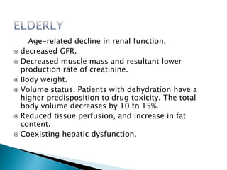 Age-related decline in renal function.
 decreased GFR.
 Decreased muscle mass and resultant lower
production rate of creatinine.
 Body weight.
 Volume status. Patients with dehydration have a
higher predisposition to drug toxicity. The total
body volume decreases by 10 to 15%.
 Reduced tissue perfusion, and increase in fat
content.
 Coexisting hepatic dysfunction.
 