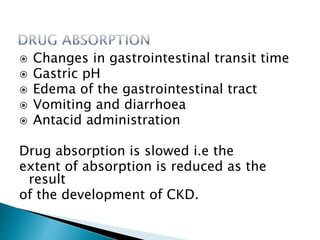  Changes in gastrointestinal transit time
 Gastric pH
 Edema of the gastrointestinal tract
 Vomiting and diarrhoea
 Antacid administration
Drug absorption is slowed i.e the
extent of absorption is reduced as the
result
of the development of CKD.
 