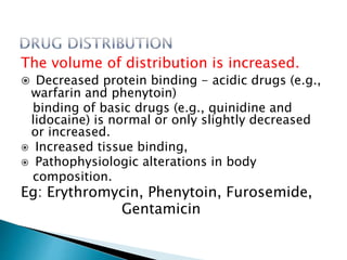 The volume of distribution is increased.
 Decreased protein binding - acidic drugs (e.g.,
warfarin and phenytoin)
binding of basic drugs (e.g., quinidine and
lidocaine) is normal or only slightly decreased
or increased.
 Increased tissue binding,
 Pathophysiologic alterations in body
composition.
Eg: Erythromycin, Phenytoin, Furosemide,
Gentamicin
 