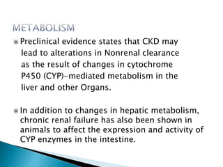  Preclinical evidence states that CKD may
lead to alterations in Nonrenal clearance
as the result of changes in cytochrome
P450 (CYP)-mediated metabolism in the
liver and other Organs.
 In addition to changes in hepatic metabolism,
chronic renal failure has also been shown in
animals to affect the expression and activity of
CYP enzymes in the intestine.
 