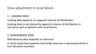 Dose adjustment in renal failure
1. LOADING DOSE
Loading dose depends on apparent volume of distribution.
Loading dose is not altered by apparent volume of distribution in
normal as well as patients with renal failure.
2. MAINTANENCE DOSE
Maintenance dose depends on clearance
In renal impairment patients total body clearance is decreased which in
turn decrease excretion.
 