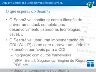 JSR-299: ContextandDependencyInjection for Java EEO que esperar do Seam3?O Seam3 vai continuar com a filosofia de prover uma stack completa para desenvolvimento usando as tecnologias JavaEEO Seam3 vai usar uma implementação de CDI (Weld?) como core e prover um série de extensões portáveis para a CDIIntegração com outros frameworksjBPM, E-mail, Segurança, Engine de Regras, PDF, etcSuportar componentes do Seam2