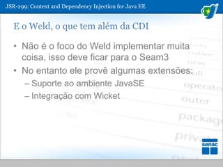 JSR-299: ContextandDependencyInjection for Java EEE o Weld, o que tem além da CDINão é o foco do Weld implementar muita coisa, isso deve ficar para o Seam3No entanto ele provê algumas extensões:Suporte ao ambiente JavaSEIntegração com Wicket