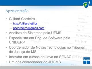 ApresentaçãoGilliard Cordeiro http://gilliard.eti.brgscordeiro@gmail.comAnalista de Sistemas pela UFMSEspecialista em Eng. de Software pela UNIDERPCoordenador de Novas Tecnologias no Tribunal de Justiça de MSInstrutor em cursos de Java no SENACUm dos coordenador do JUGMS