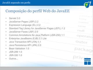 Composição do perfil Web do JavaEEServlet 3.0JavaServerPages (JSP) 2.2ExpressionLanguage (EL) 2.2Standard Tag Library for JavaServer Pages (JSTL) 1.2JavaServerFaces (JSF) 2.0Common Annotations for Java Platform (JSR-250) 1.1Enterprise JavaBeans (EJB) 3.1 LiteJava Transaction API (JTA) 1.1Java Persistence API (JPA) 2.0BeanValidation 1.0JSR-299 1.0JSR-330 1.0Outros...JavaEE separado em perfis