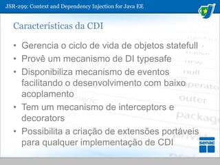 JSR-299: ContextandDependencyInjection for Java EECaracterísticas da CDIGerencia o ciclo de vida de objetos statefullProvê um mecanismo de DI typesafeDisponibiliza mecanismo de eventos facilitando o desenvolvimento com baixo acoplamentoTem um mecanismo de interceptors e decoratorsPossibilita a criação de extensões portáveis para qualquer implementação de CDI