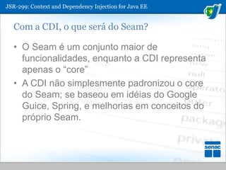 JSR-299: ContextandDependencyInjection for Java EECom a CDI, o que será do Seam?O Seam é um conjunto maior de funcionalidades, enquanto a CDI representa apenas o “core”A CDI não simplesmente padronizou o core do Seam; se baseou em idéias do Google Guice, Spring, e melhorias em conceitos do próprio Seam.
