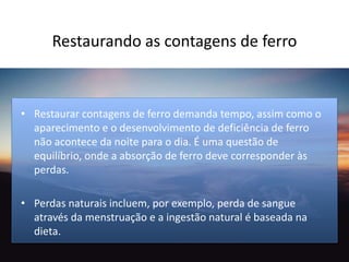 Restaurando as contagens de ferro
• Restaurar contagens de ferro demanda tempo, assim como o
aparecimento e o desenvolvimento de deficiência de ferro
não acontece da noite para o dia. É uma questão de
equilíbrio, onde a absorção de ferro deve corresponder às
perdas.
• Perdas naturais incluem, por exemplo, perda de sangue
através da menstruação e a ingestão natural é baseada na
dieta.
 