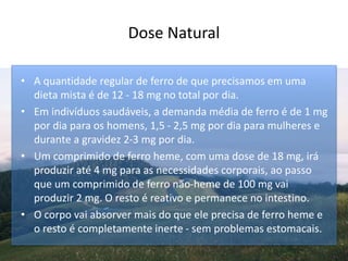 Dose Natural
• A quantidade regular de ferro de que precisamos em uma
dieta mista é de 12 - 18 mg no total por dia.
• Em indivíduos saudáveis, a demanda média de ferro é de 1 mg
por dia para os homens, 1,5 - 2,5 mg por dia para mulheres e
durante a gravidez 2-3 mg por dia.
• Um comprimido de ferro heme, com uma dose de 18 mg, irá
produzir até 4 mg para as necessidades corporais, ao passo
que um comprimido de ferro não-heme de 100 mg vai
produzir 2 mg. O resto é reativo e permanece no intestino.
• O corpo vai absorver mais do que ele precisa de ferro heme e
o resto é completamente inerte - sem problemas estomacais.
 