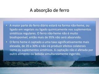 A absorção de ferro
• A maior parte do ferro diário estará na forma não-heme, ou
ligado em vegetais ou ligado quimicamente nos suplementos
sintéticos regulares. O ferro não-heme não é muito
biodisponível, então mais de 95% não será absorvido.
• O ferro heme é captado a uma taxa significativamente mais
elevada, de 20 a 30% e não irá produzir efeitos colaterais
como os suplementos sintéticos. A captação não é afetada por
outro alimento ou bebida simultaneamente ingerido.
 