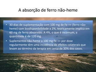 A absorção de ferro não-heme
• 30 dias de suplementação com 100 mg de Fe ++ (ferro não-
heme) com biodisponibilidade a 2%, teoricamente implica em
60 mg de ferro absorvido. A 4%, o que é incomum, a
quantidade é de 120 mg.
• Suplementos não-heme a 100 mg Fe ++ por dose
regularmente têm uma incidência de efeitos colaterais que
levam ao término da terapia em cerca de 30% dos casos.
 