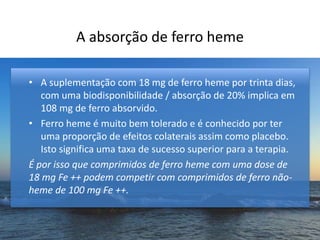 A absorção de ferro heme
• A suplementação com 18 mg de ferro heme por trinta dias,
com uma biodisponibilidade / absorção de 20% implica em
108 mg de ferro absorvido.
• Ferro heme é muito bem tolerado e é conhecido por ter
uma proporção de efeitos colaterais assim como placebo.
Isto significa uma taxa de sucesso superior para a terapia.
É por isso que comprimidos de ferro heme com uma dose de
18 mg Fe ++ podem competir com comprimidos de ferro não-
heme de 100 mg Fe ++.
 