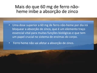 Mais do que 60 mg de ferro não-
heme inibe a absorção de zinco
• Uma dose superior a 60 mg de ferro não-heme por dia irá
bloquear a absorção de zinco, que é um elemento traço
essencial vital para muitas funções biológicas e que tem
um papel crucial no sistema de enzimas do corpo.
• Ferro heme não vai afetar a absorção de zinco.
 