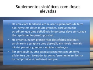 Suplementos sintéticos com doses
elevadas
• Há uma clara tendência em se usar suplementos de ferro
não-heme em doses muito grandes, porque muitos
acreditam que uma deficiência importante deve ser curada
tão rapidamente quanto possível.
• No entanto, há um grande risco dos efeitos colaterais
arruinarem a terapia e uma absorção em níveis normais
não irá permitir grandes e rápidas mudanças.
• Por conseguinte, uma terapia constante com um ferro
eficiente e bem tolerado, tal como ferro heme em forma
de comprimido, é preferível, sempre.
 