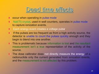 Dead time effects
occur when operating in pulse mode.
NaI(Tl) crystal, used in well counters, operates in pulse mode
to capture ionization events.
Each energy event creates a voltage pulse.
If the pulses are too frequent as from a high activity source, the
detector is unable to count the pulses quickly enough and they
begin to blend into one another.
This is problematic because information is lost and the resultant
measurement isn’t a true representation of the activity of the
source.
The dose calibrator does not directly measure the energy of a
radionuclide only the current generated from ionization events,
and the measurement is not affected by this problem.
25
 